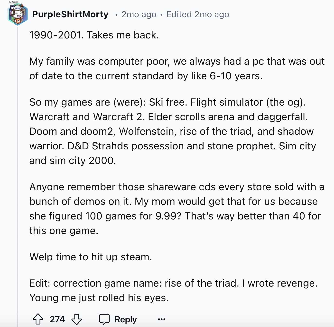 document - PurpleShirtMorty 2mo ago Edited 2mo ago 19902001. Takes me back. . My family was computer poor, we always had a pc that was out of date to the current standard by 610 years. So my games are were Ski free. Flight simulator the og. Warcraft and W